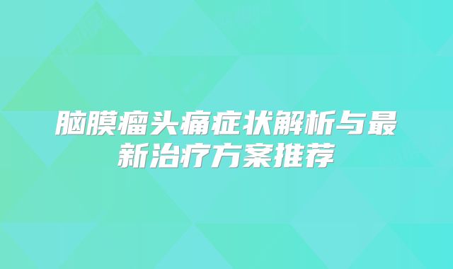 脑膜瘤头痛症状解析与最新治疗方案推荐