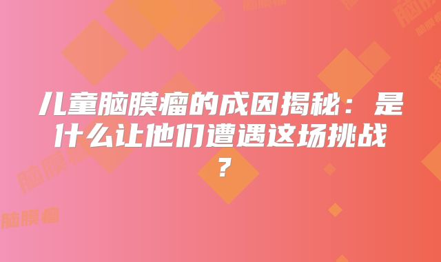 儿童脑膜瘤的成因揭秘：是什么让他们遭遇这场挑战？