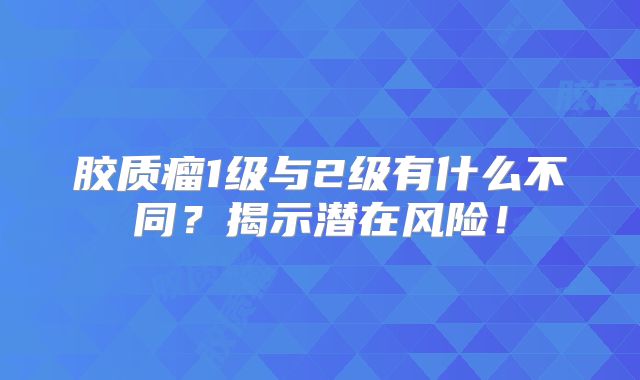 胶质瘤1级与2级有什么不同？揭示潜在风险！