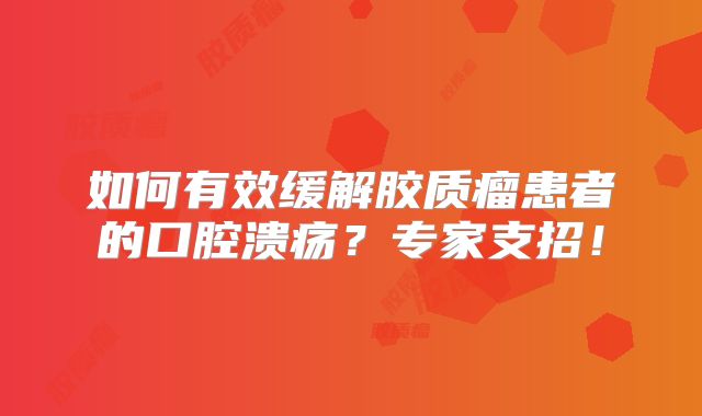 如何有效缓解胶质瘤患者的口腔溃疡？专家支招！