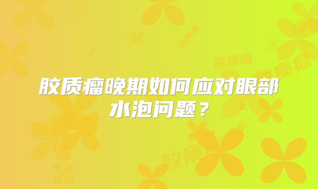 胶质瘤晚期如何应对眼部水泡问题？