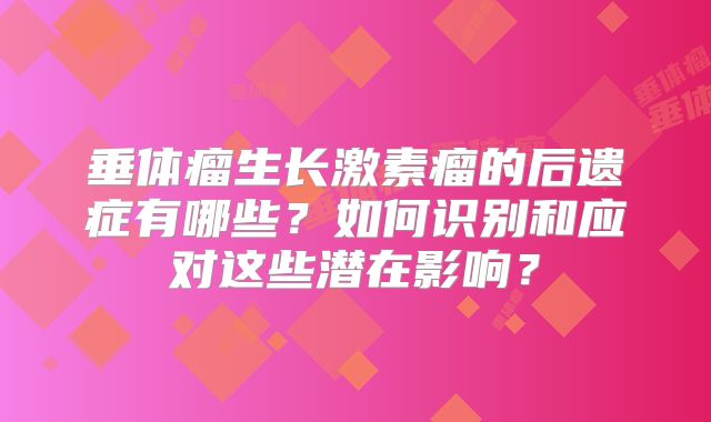 垂体瘤生长激素瘤的后遗症有哪些？如何识别和应对这些潜在影响？