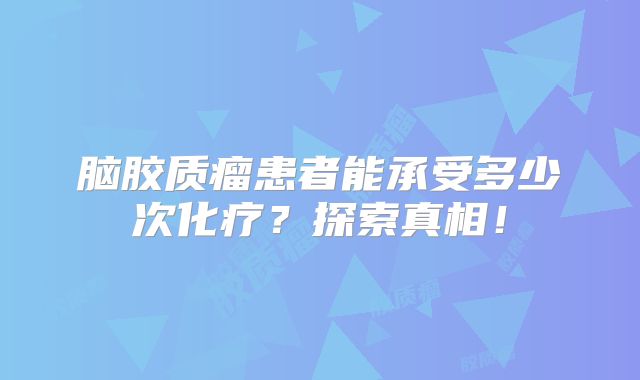 脑胶质瘤患者能承受多少次化疗？探索真相！