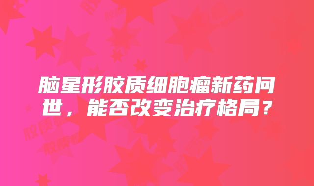 脑星形胶质细胞瘤新药问世，能否改变治疗格局？