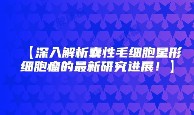 【深入解析囊性毛细胞星形细胞瘤的最新研究进展！】