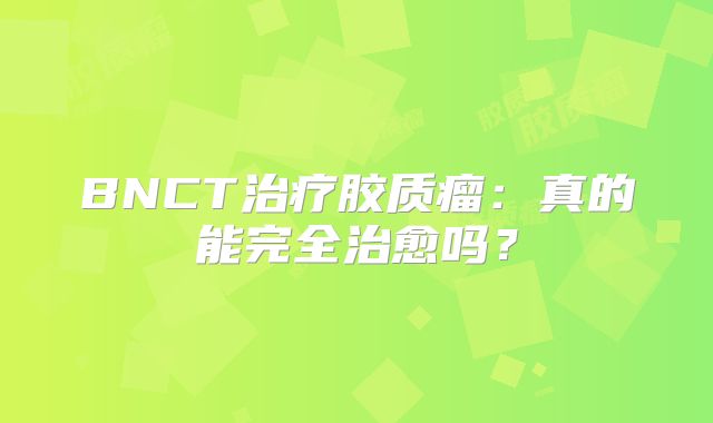 BNCT治疗胶质瘤：真的能完全治愈吗？