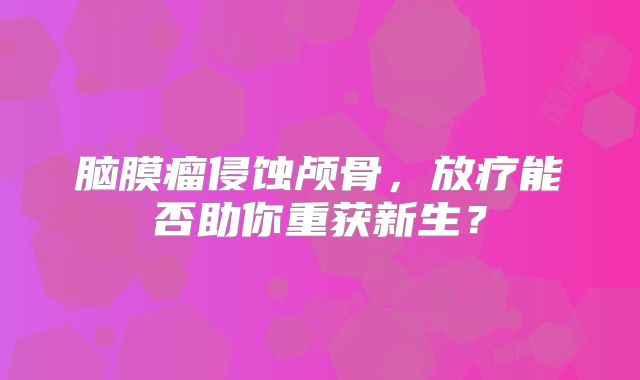 脑膜瘤侵蚀颅骨，放疗能否助你重获新生？