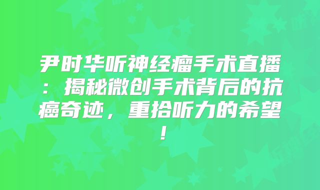 尹时华听神经瘤手术直播：揭秘微创手术背后的抗癌奇迹，重拾听力的希望！