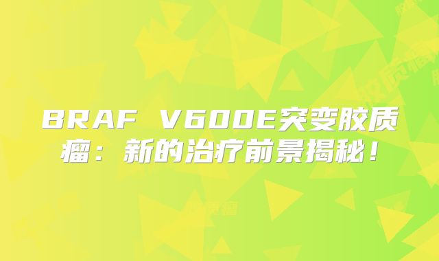 BRAF V600E突变胶质瘤：新的治疗前景揭秘！