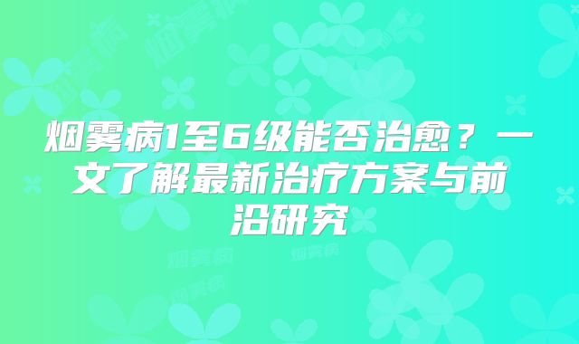 烟雾病1至6级能否治愈？一文了解最新治疗方案与前沿研究