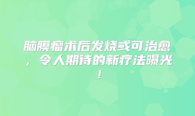脑膜瘤术后发烧或可治愈，令人期待的新疗法曝光！