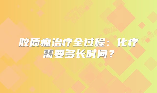 胶质瘤治疗全过程：化疗需要多长时间？