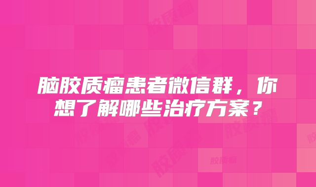 脑胶质瘤患者微信群，你想了解哪些治疗方案？