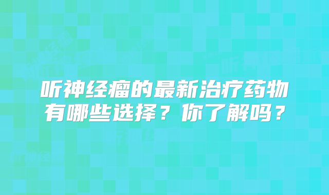 听神经瘤的最新治疗药物有哪些选择？你了解吗？