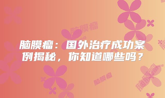 脑膜瘤：国外治疗成功案例揭秘，你知道哪些吗？