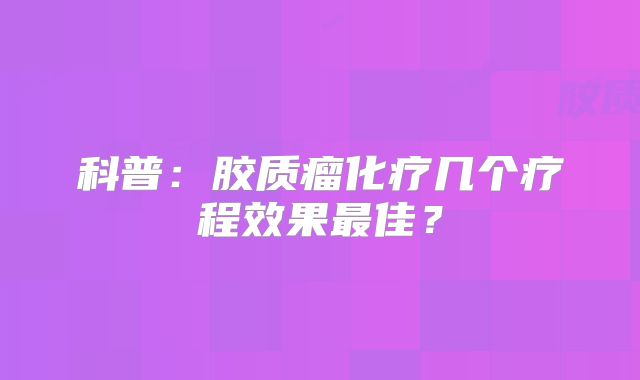 科普：胶质瘤化疗几个疗程效果最佳？