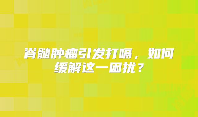 脊髓肿瘤引发打嗝，如何缓解这一困扰？