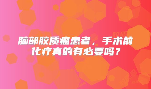 脑部胶质瘤患者，手术前化疗真的有必要吗？