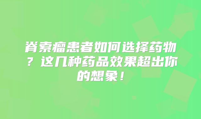 脊索瘤患者如何选择药物？这几种药品效果超出你的想象！
