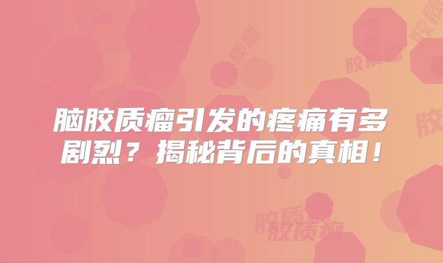 脑胶质瘤引发的疼痛有多剧烈？揭秘背后的真相！