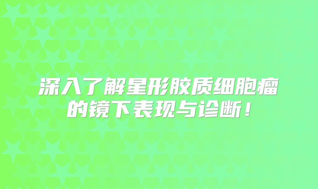 深入了解星形胶质细胞瘤的镜下表现与诊断！