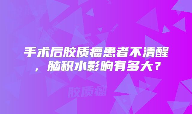 手术后胶质瘤患者不清醒，脑积水影响有多大？