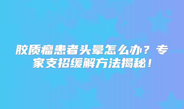 胶质瘤患者头晕怎么办？专家支招缓解方法揭秘！