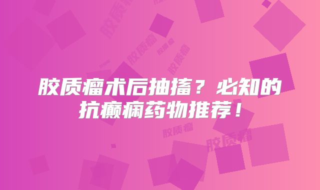 胶质瘤术后抽搐？必知的抗癫痫药物推荐！