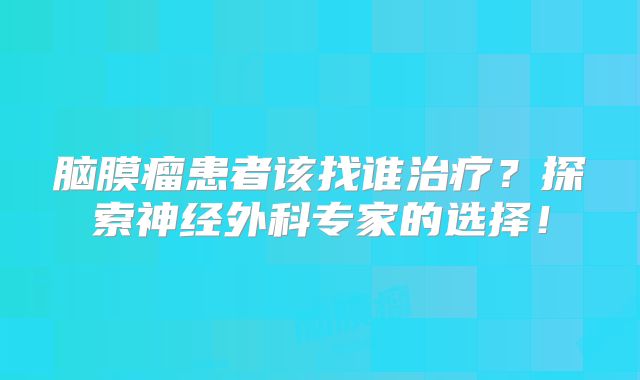 脑膜瘤患者该找谁治疗？探索神经外科专家的选择！