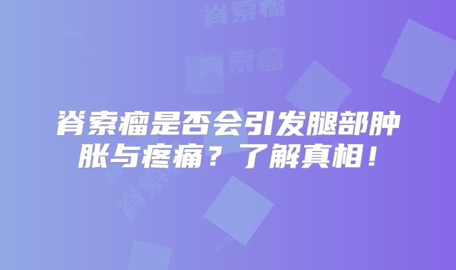 脊索瘤是否会引发腿部肿胀与疼痛？了解真相！