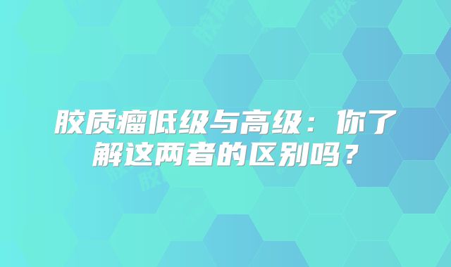 胶质瘤低级与高级：你了解这两者的区别吗？