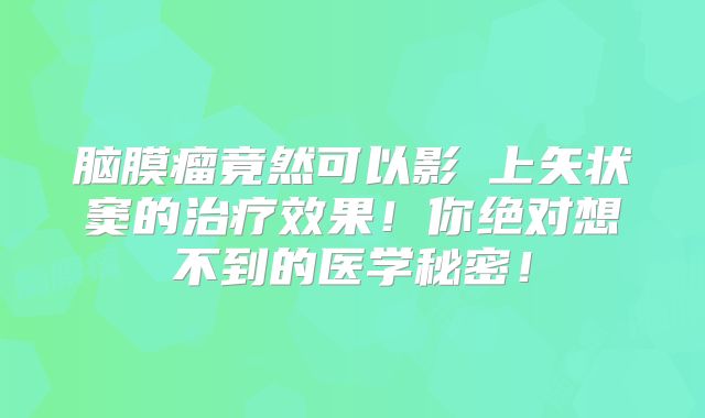 脑膜瘤竟然可以影響上矢状窦的治疗效果！你绝对想不到的医学秘密！