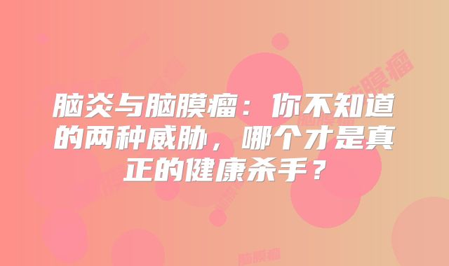 脑炎与脑膜瘤：你不知道的两种威胁，哪个才是真正的健康杀手？