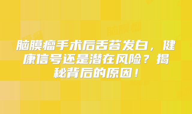 脑膜瘤手术后舌苔发白，健康信号还是潜在风险？揭秘背后的原因！