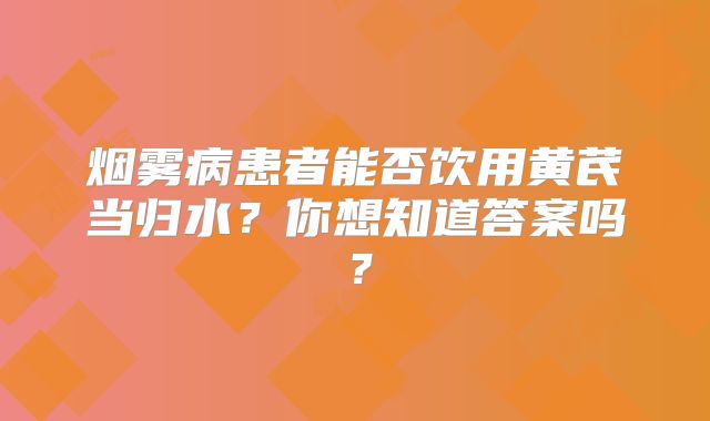 烟雾病患者能否饮用黄芪当归水？你想知道答案吗？