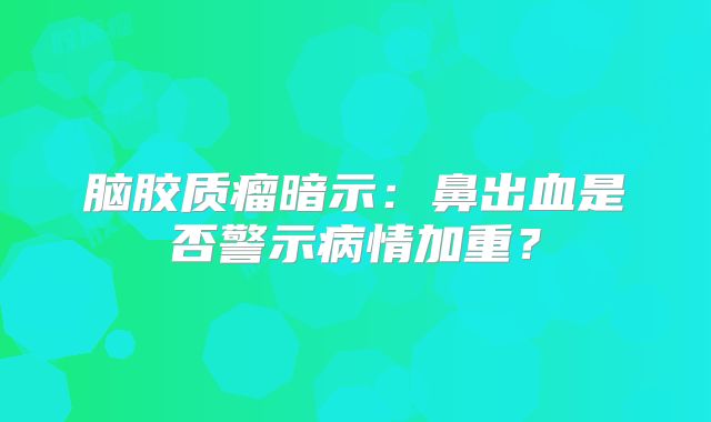 脑胶质瘤暗示：鼻出血是否警示病情加重？