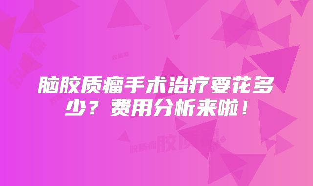 脑胶质瘤手术治疗要花多少？费用分析来啦！