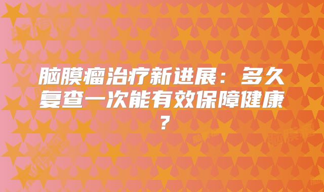 脑膜瘤治疗新进展：多久复查一次能有效保障健康？