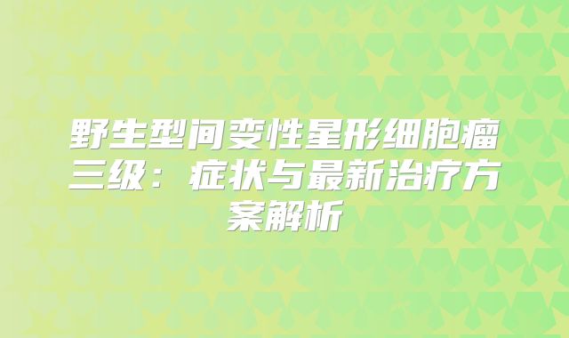 野生型间变性星形细胞瘤三级：症状与最新治疗方案解析