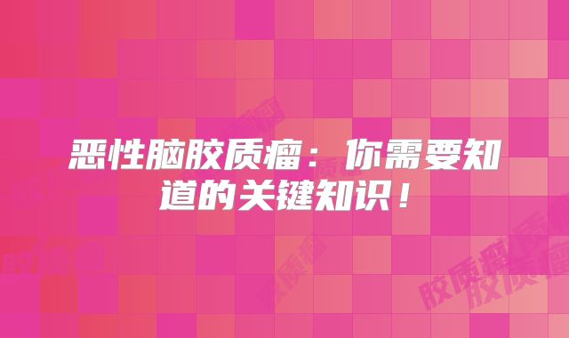 恶性脑胶质瘤：你需要知道的关键知识！