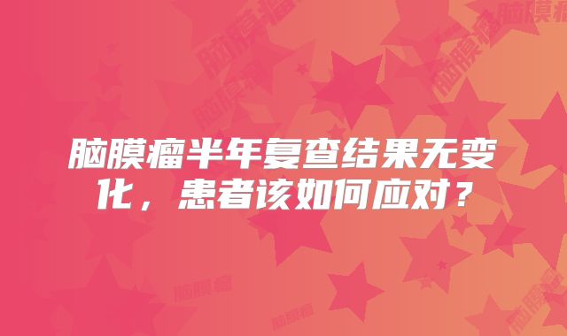 脑膜瘤半年复查结果无变化，患者该如何应对？