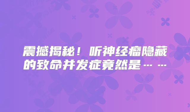 震撼揭秘！听神经瘤隐藏的致命并发症竟然是……