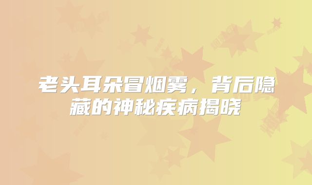 老头耳朵冒烟雾，背后隐藏的神秘疾病揭晓