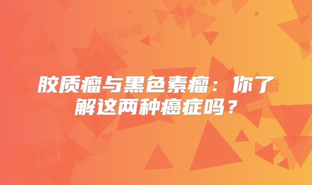 胶质瘤与黑色素瘤：你了解这两种癌症吗？