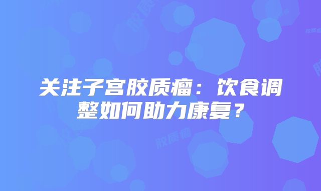 关注子宫胶质瘤：饮食调整如何助力康复？