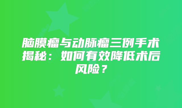 脑膜瘤与动脉瘤三例手术揭秘：如何有效降低术后风险？