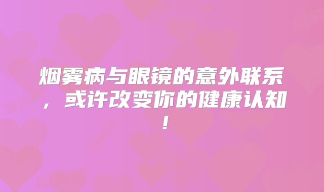 烟雾病与眼镜的意外联系，或许改变你的健康认知！