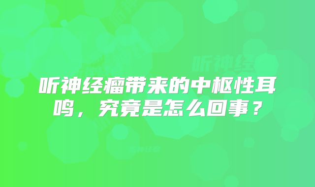 听神经瘤带来的中枢性耳鸣，究竟是怎么回事？
