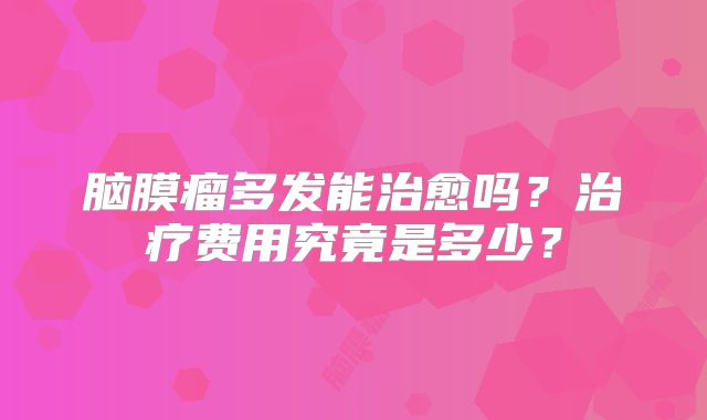 脑膜瘤多发能治愈吗？治疗费用究竟是多少？