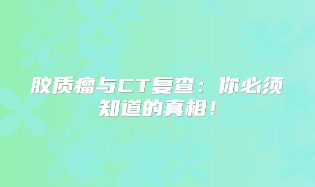 胶质瘤与CT复查：你必须知道的真相！